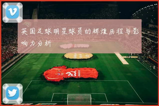 英国足球明星球员的辉煌历程与影响力分析