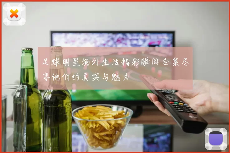足球明星场外生活精彩瞬间合集尽享他们的真实与魅力