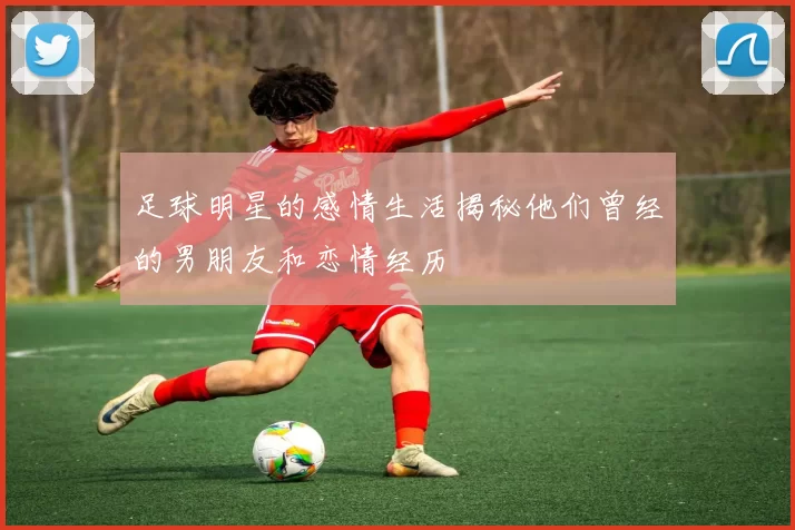 足球明星的感情生活揭秘他们曾经的男朋友和恋情经历
