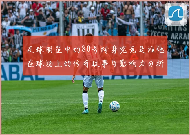 足球明星中的80号转身究竟是谁他在球场上的传奇故事与影响力分析