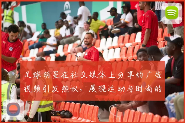 足球明星在社交媒体上分享的广告视频引发热议，展现运动与时尚的完美结合