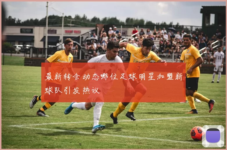 最新转会动态哪位足球明星加盟新球队引发热议