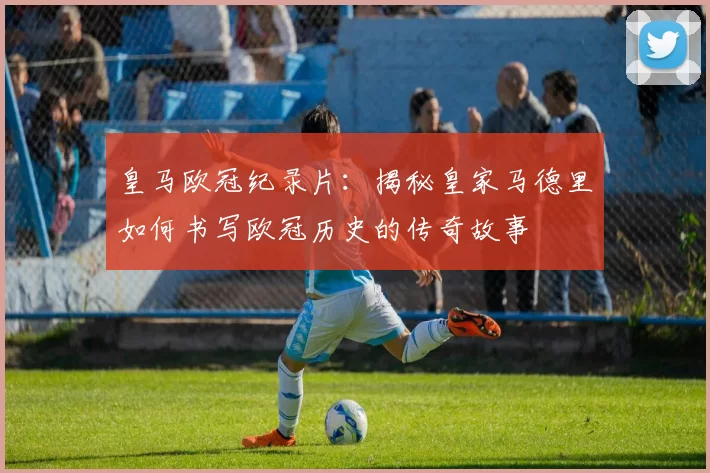 皇马欧冠纪录片：揭秘皇家马德里如何书写欧冠历史的传奇故事
