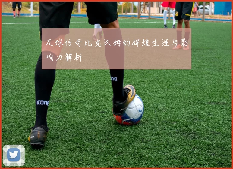 足球传奇比克汉姆的辉煌生涯与影响力解析
