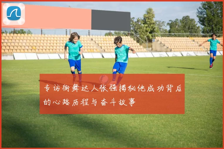 专访街舞达人张强揭秘他成功背后的心路历程与奋斗故事