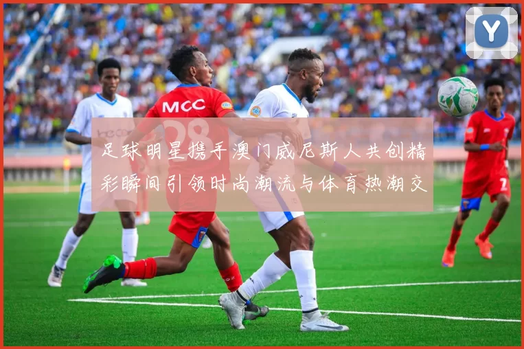 足球明星携手澳门威尼斯人共创精彩瞬间引领时尚潮流与体育热潮交融