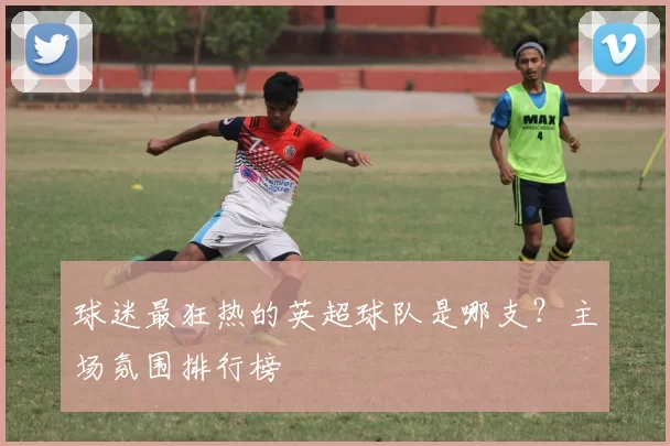 球迷最狂热的英超球队是哪支？主场氛围排行榜