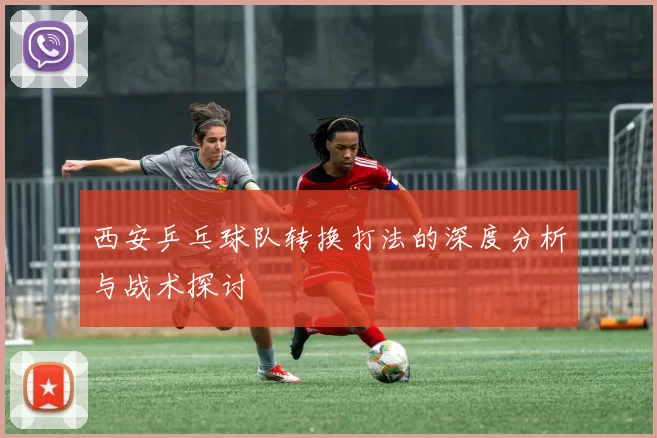 西安乒乓球队转换打法的深度分析与战术探讨