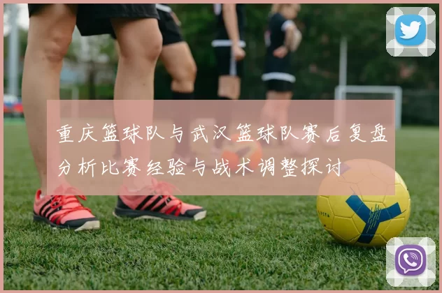 重庆篮球队与武汉篮球队赛后复盘分析比赛经验与战术调整探讨