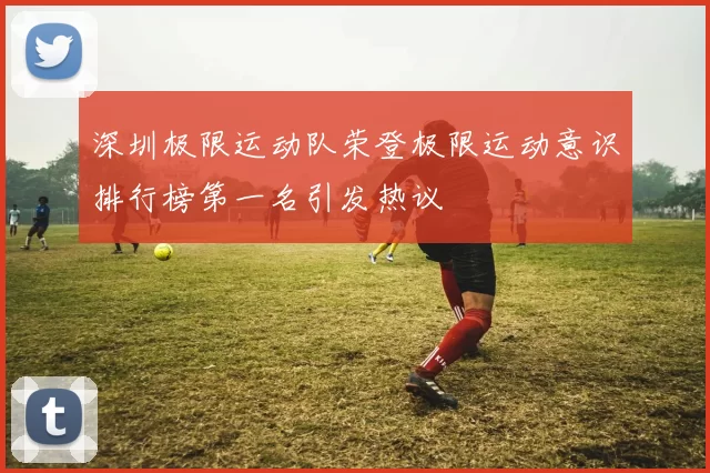 深圳极限运动队荣登极限运动意识排行榜第一名引发热议