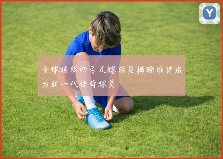 全球顶级四号足球明星揭晓谁将成为新一代传奇球员