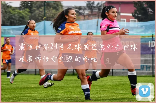 震惊世界24号足球明星意外去世球迷哀悼传奇生涯的终结