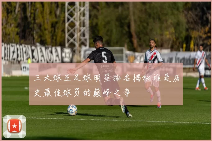 三大球王足球明星排名揭秘谁是历史最佳球员的巅峰之争