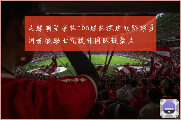 足球明星亲临nbn球队探班助阵球员训练激励士气提升团队凝聚力