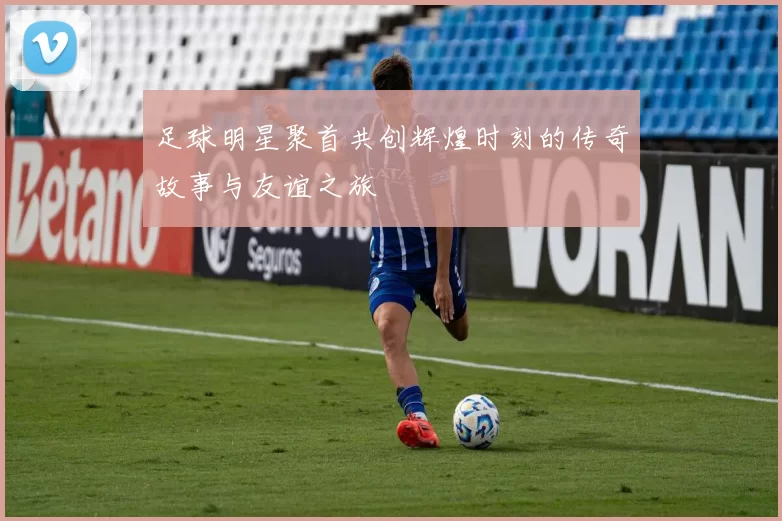 足球明星聚首共创辉煌时刻的传奇故事与友谊之旅