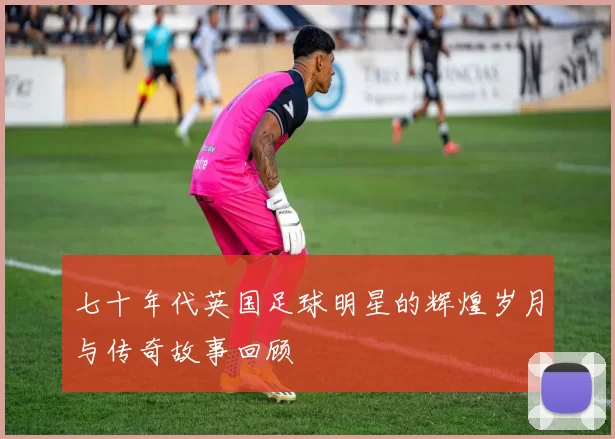 七十年代英国足球明星的辉煌岁月与传奇故事回顾