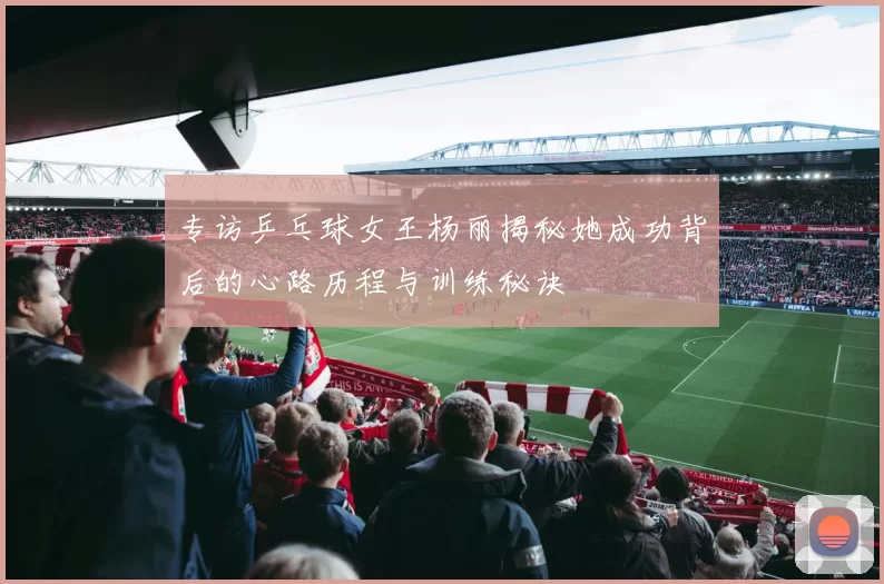 专访乒乓球女王杨丽揭秘她成功背后的心路历程与训练秘诀