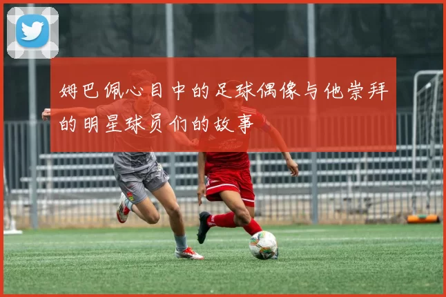 姆巴佩心目中的足球偶像与他崇拜的明星球员们的故事