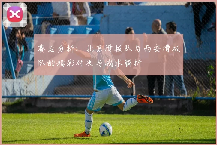 赛后分析：北京滑板队与西安滑板队的精彩对决与战术解析