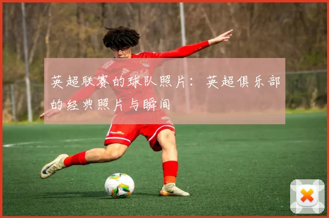 英超联赛的球队照片：英超俱乐部的经典照片与瞬间
