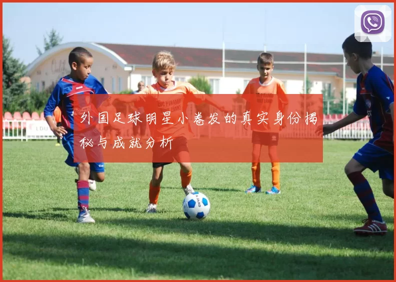 外国足球明星小卷发的真实身份揭秘与成就分析