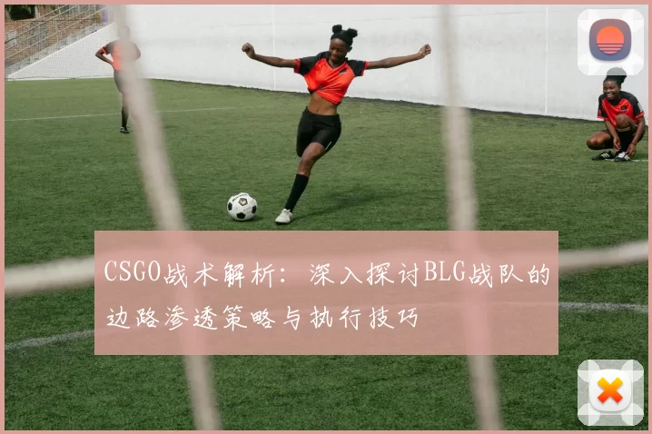 CSGO战术解析：深入探讨BLG战队的边路渗透策略与执行技巧