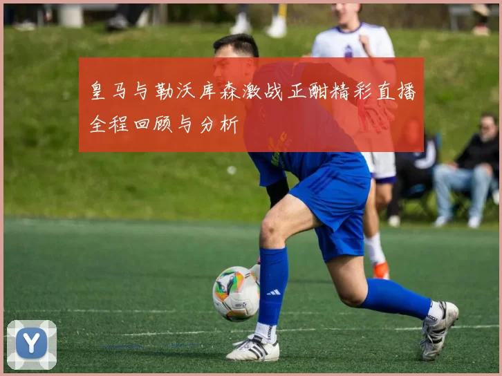 皇马与勒沃库森激战正酣精彩直播全程回顾与分析