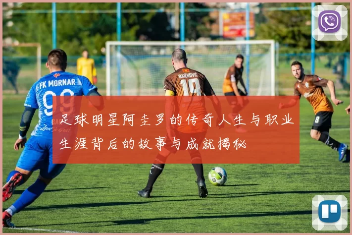 足球明星阿圭罗的传奇人生与职业生涯背后的故事与成就揭秘
