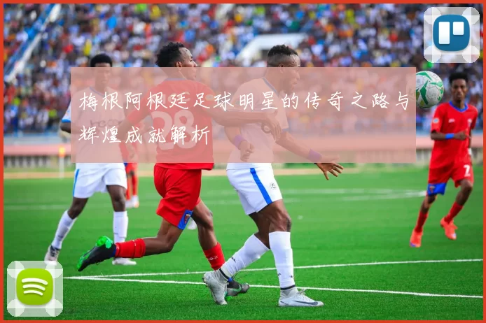 梅根阿根廷足球明星的传奇之路与辉煌成就解析