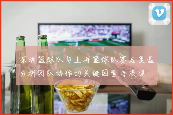 深圳篮球队与上海篮球队赛后复盘分析团队协作的关键因素与表现