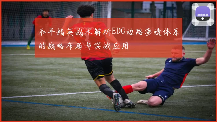 和平精英战术解析EDG边路渗透体系的战略布局与实战应用