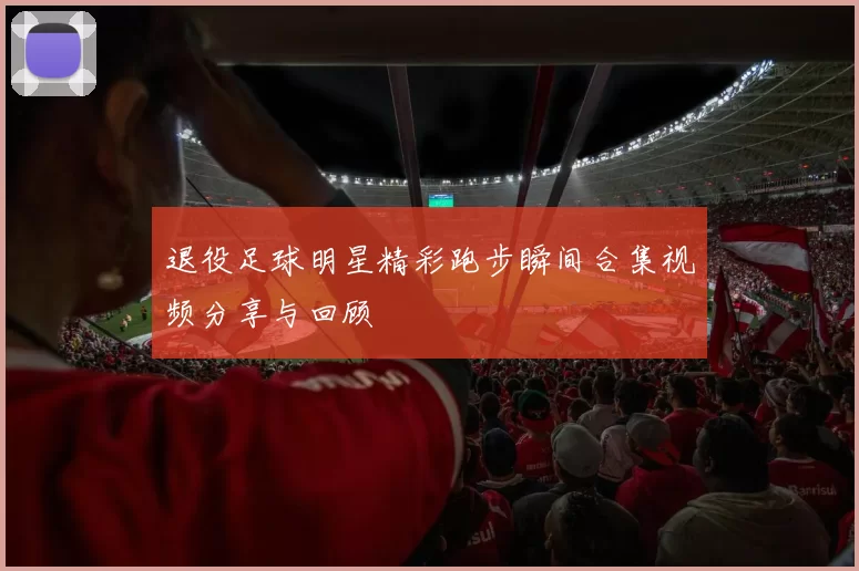 退役足球明星精彩跑步瞬间合集视频分享与回顾