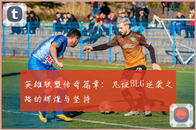 英雄联盟传奇篇章：见证BLG逆袭之路的辉煌与坚持