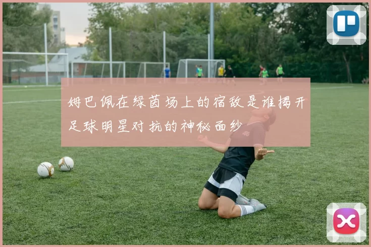 姆巴佩在绿茵场上的宿敌是谁揭开足球明星对抗的神秘面纱
