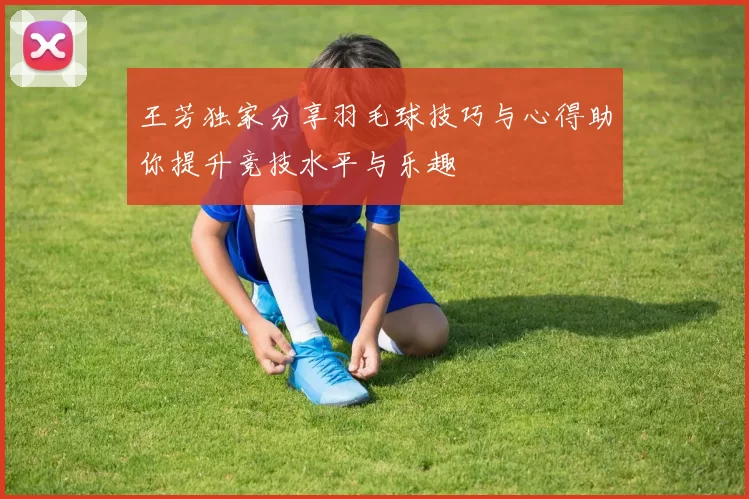 王芳独家分享羽毛球技巧与心得助你提升竞技水平与乐趣
