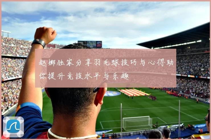 赵娜独家分享羽毛球技巧与心得助你提升竞技水平与乐趣