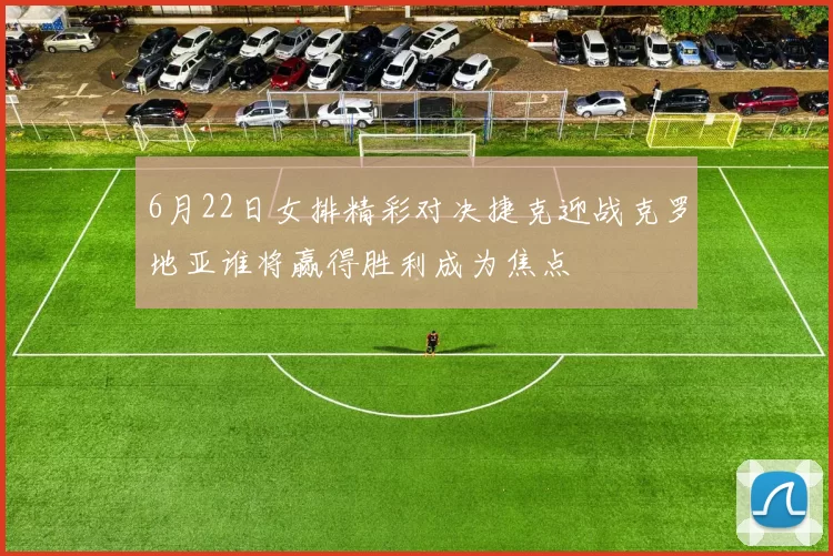 6月22日女排精彩对决捷克迎战克罗地亚谁将赢得胜利成为焦点