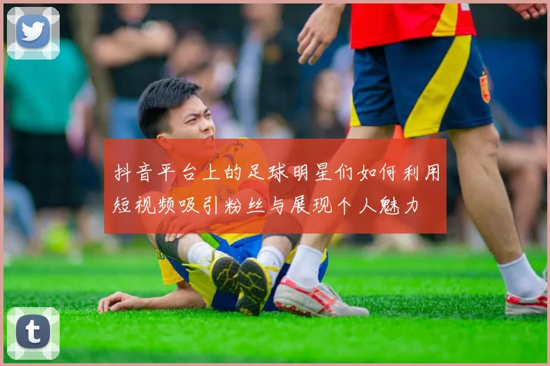 抖音平台上的足球明星们如何利用短视频吸引粉丝与展现个人魅力