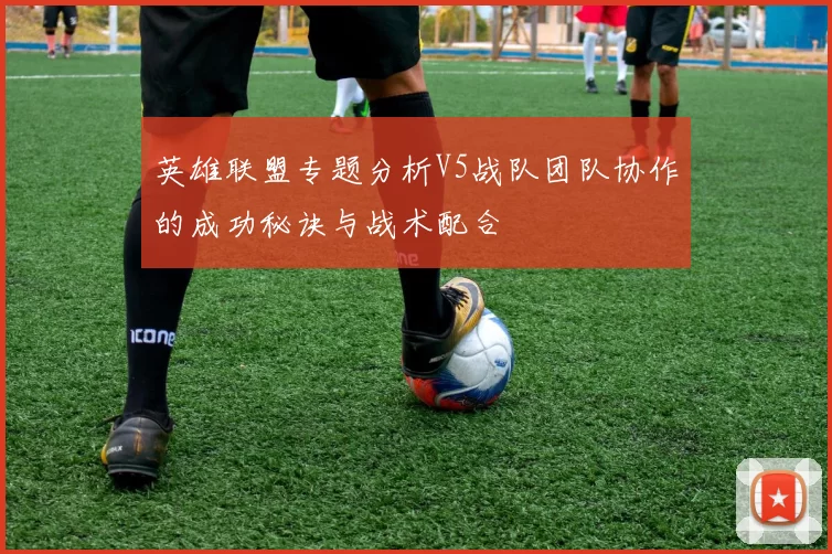 英雄联盟专题分析V5战队团队协作的成功秘诀与战术配合
