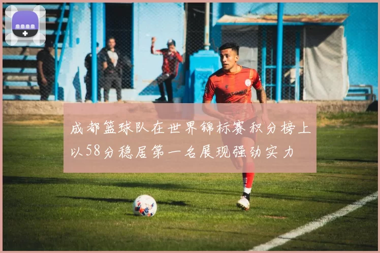 成都篮球队在世界锦标赛积分榜上以58分稳居第一名展现强劲实力
