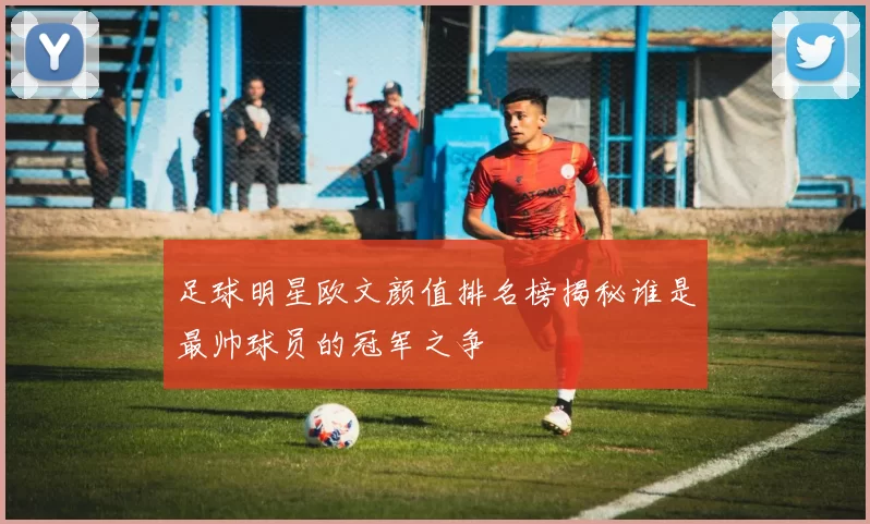 足球明星欧文颜值排名榜揭秘谁是最帅球员的冠军之争