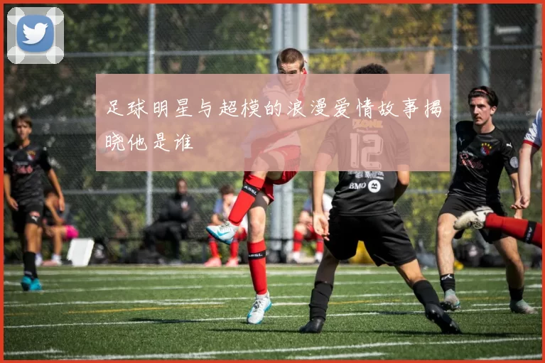 足球明星与超模的浪漫爱情故事揭晓他是谁
