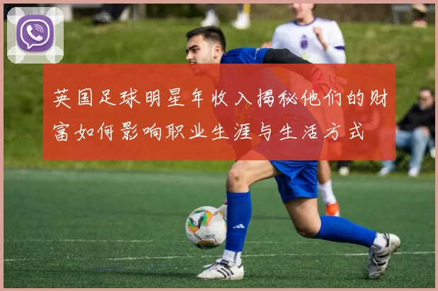 英国足球明星年收入揭秘他们的财富如何影响职业生涯与生活方式
