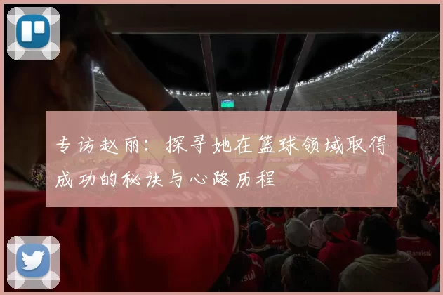 专访赵丽：探寻她在篮球领域取得成功的秘诀与心路历程