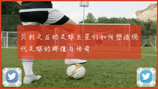 贝利之后的足球巨星们如何塑造现代足球的辉煌与传奇