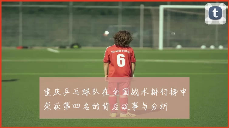 重庆乒乓球队在全国战术排行榜中荣获第四名的背后故事与分析