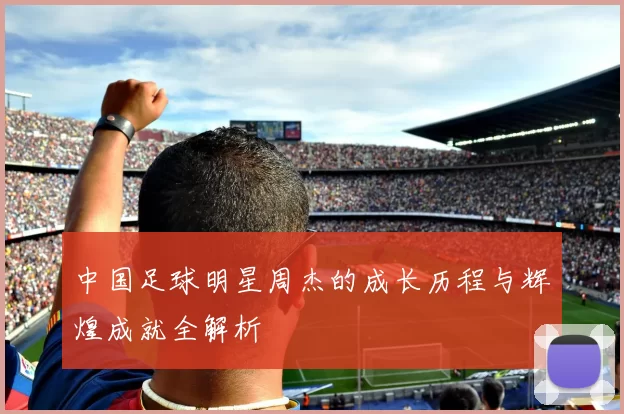 中国足球明星周杰的成长历程与辉煌成就全解析