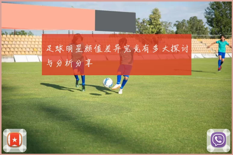足球明星颜值差异究竟有多大探讨与分析分享