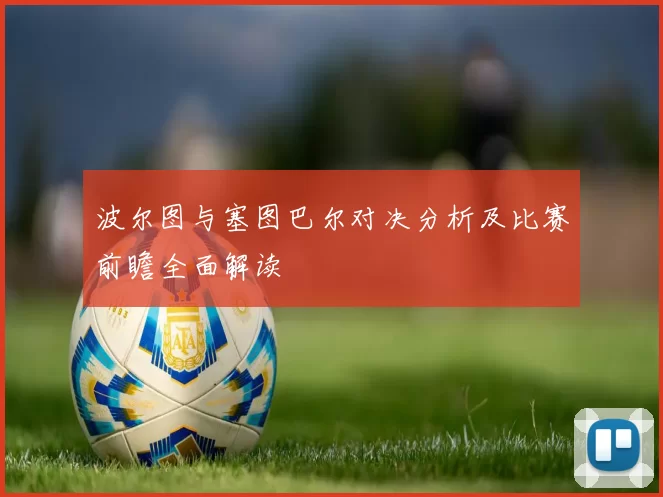 波尔图与塞图巴尔对决分析及比赛前瞻全面解读