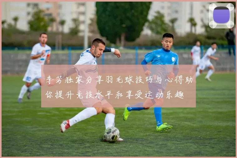 李芳独家分享羽毛球技巧与心得助你提升竞技水平和享受运动乐趣